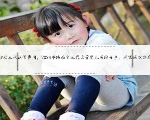 陕西省妇幼三代试管费用，2024年陕西省三代试管婴儿医院分享，两家医院到底