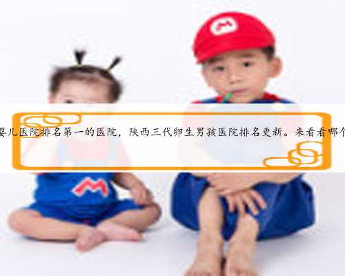 陕西试管婴儿医院排名第一的医院，陕西三代卵生男孩医院排名更新。来看看哪