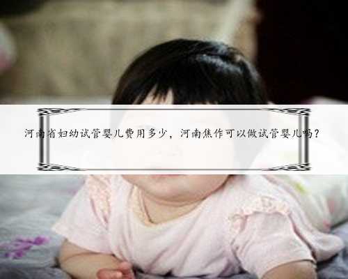 河南省妇幼试管婴儿费用多少，河南焦作可以做试管婴儿吗？