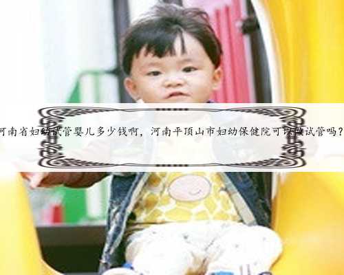 河南省妇幼试管婴儿多少钱啊，河南平顶山市妇幼保健院可以做试管吗？